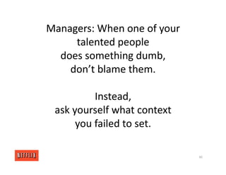 Managers: When one of your
talented people
does something dumb,
don’t blame them.
Instead,
ask yourself what context
you failed to set.
80
 