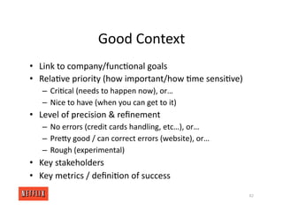 Good Context
• Link to company/func<onal goals
• Rela<ve priority (how important/how <me sensi<ve)
– Cri<cal (needs to happen now), or…
– Nice to have (when you can get to it)
• Level of precision & reﬁnement
– No errors (credit cards handling, etc…), or…
– PreXy good / can correct errors (website), or…
– Rough (experimental)
• Key stakeholders
• Key metrics / deﬁni<on of success
82
 
