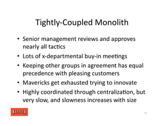 Tightly‐Coupled Monolith
• Senior management reviews and approves
nearly all tac<cs
• Lots of x‐departmental buy‐in mee<ngs
• Keeping other groups in agreement has equal
precedence with pleasing customers
• Mavericks get exhausted trying to innovate
• Highly coordinated through centraliza<on, but
very slow, and slowness increases with size
87
 