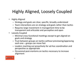 Highly Aligned, Loosely Coupled
• Highly Aligned
– Strategy and goals are clear, speciﬁc, broadly understood
– Team interac<ons are on strategy and goals rather than tac<cs
– Requires large investment in management <me to be
transparent and ar<culate and percep<ve and open
• Loosely Coupled
– Minimal cross‐func<onal mee<ngs except to get aligned on
goals and strategy
– Trust between groups on tac<cs without previewing/approving
each one – groups can move fast
– Leaders reaching out proac<vely for ad‐hoc coordina<on and
perspec<ve as appropriate
– Occasional post‐mortems on tac<cs necessary to increase
alignment
90
 