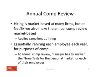 Annual Comp Review
• Hiring is market‐based at many ﬁrms, but at
NeGlix we also make the annual comp review
market‐based
– Applies same lens as hiring
• Essen<ally, rehiring each employee each year,
for purposes of comp
– At annual comp review, manager has to answer
the Three Tests for the personal market for each
of their employees
97
Conﬁden<al
 
