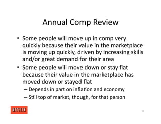 Annual Comp Review
• Some people will move up in comp very
quickly because their value in the marketplace
is moving up quickly, driven by increasing skills
and/or great demand for their area
• Some people will move down or stay ﬂat
because their value in the marketplace has
moved down or stayed ﬂat
– Depends in part on inﬂa<on and economy
– S<ll top of market, though, for that person
99
 