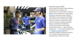 ‘American Factory’ (2019)
Documentary filmmakers have long been
fascinated by the logistics and
complexities of manual labor, but Steven
Bognar and Julia Reichert’s recent Oscar
winner for best documentary feature
views these issues through a decidedly
21st-century lens. Focusing on a closed
GM plant in Dayton, Ohio, that’s taken
over by a Chinese auto glass company,
Bognar and Reichert thoughtfully,
sensitively (and often humorously)
explore how cultures — both corporate
and general — clash. Manohla Dargis calls
it “complex, stirring, timely and
beautifully shaped, spanning continents
as it surveys the past, present and
possible future of American labor.”
 
