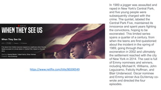 https://www.netflix.com/title/80200549
In 1989 a jogger was assaulted and
raped in New York's Central Park,
and five young people were
subsequently charged with the
crime. The quintet, labeled the
Central Park Five, maintained its
innocence and spent years fighting
the convictions, hoping to be
exonerated. This limited series
spans a quarter of a century, from
when the teens are first questioned
about the incident in the spring of
1989, going through their
exoneration in 2002 and ultimately
the settlement reached with the city
of New York in 2014. The cast is full
of Emmy nominees and winners,
including Michael K. Williams, John
Leguizamo, Felicity Huffman, and
Blair Underwood. Oscar nominee
and Emmy winner Ava DuVernay co-
wrote and directed the four
episodes.
 