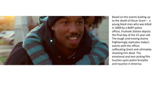 Based on the events leading up
to the death of Oscar Grant – a
young black man who was killed
in 2009 by a BART police
officer, Fruitvale Station depicts
the final day of the 22-year-old.
The tough and moving drama
frighteningly replicates today’s
events with the officer
suffocating Grant and ultimately
shooting him dead. The
emotional and tear-jerking film
touches upon police brutality
and injustice in America.
 