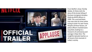 From Netflix’s show Trial By
Media, 41 Shots tells the
story of the brutal killing of
Guinean immigrant Amadou
Diallo by NYPD officers in
1999. The unarmed black
man was shot 41 times while
trying to enter his own home.
Despite all these factors, all
police officers involved were
acquitted, leading to a
firestorm of controversy and
outrage in New York. The
insightful episode teaches us
all lessons that resonate in
today’s society.
 