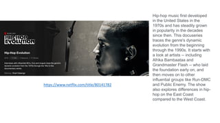 Hip-hop music first developed
in the United States in the
1970s and has steadily grown
in popularity in the decades
since then. This docuseries
traces the genre's dynamic
evolution from the beginning
through the 1990s. It starts with
a look at artists -- including
Afrika Bambaataa and
Grandmaster Flash -- who laid
the foundation early on, and
then moves on to other
influential groups like Run-DMC
and Public Enemy. The show
also explores differences in hip-
hop on the East Coast
compared to the West Coast.
https://www.netflix.com/title/80141782
 