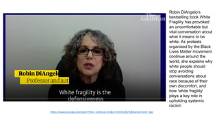 https://www.youtube.com/watch?time_continue=316&v=YvIO2GU8yTU&feature=emb_logo
Robin DiAngelo’s
bestselling book White
Fragility has provoked
an uncomfortable but
vital conversation about
what it means to be
white. As protests
organised by the Black
Lives Matter movement
continue around the
world, she explains why
white people should
stop avoiding
conversations about
race because of their
own discomfort, and
how 'white fragility'
plays a key role in
upholding systemic
racism
 