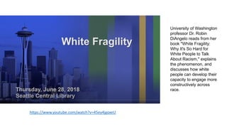 https://www.youtube.com/watch?v=45ey4jgoxeU
University of Washington
professor Dr. Robin
DiAngelo reads from her
book "White Fragility:
Why It's So Hard for
White People to Talk
About Racism," explains
the phenomenon, and
discusses how white
people can develop their
capacity to engage more
constructively across
race.
 