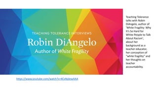 https://www.youtube.com/watch?v=KCxNjdewAAA
Teaching Tolerance
talks with Robin
DiAngelo, author of
'White Fragility: Why
It’s So Hard for
White People to Talk
About Racism',
about her
background as a
teacher educator,
her conception of
“white fragility” and
her thoughts on
teacher
accountability.
 