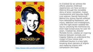 https://www.imdb.com/title/tt5165880/
In Cracked Up we witness the
effects adverse childhood
experiences can have across a
lifetime through the incredible
story of actor, comedian, master
impressionist and Saturday Night
Live veteran, Darrell Hammond.
Behind the scenes Darrell suffered
from debilitating flashbacks, self
injury, addiction and misdiagnosis,
until the right doctor isolated the
key to unlocking the memories his
brain kept locked away for over 50
years. Cracked Up, director
Michelle Esrick, creates an inspiring
balance between comedy and
tragedy helping us understand the
impact of toxic stress and
childhood trauma in a new light,
breaking down barriers of stigma
and replacing shame with
compassion and hope.
 