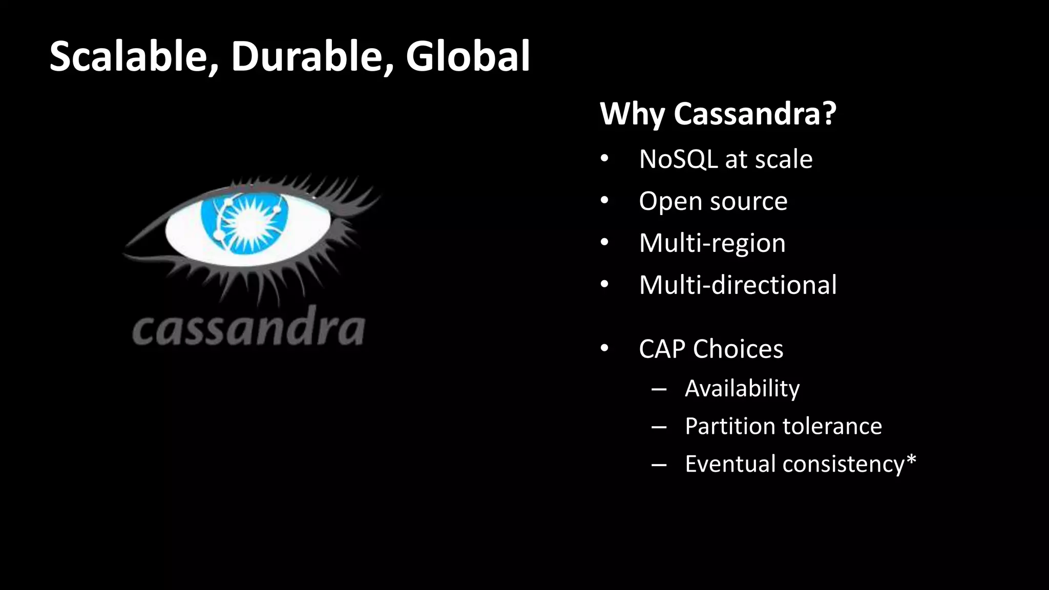 Why Cassandra?
• NoSQL at scale
• Open source
• Multi-region
• Multi-directional
• CAP Choices
– Availability
– Partition tolerance
– Eventual consistency*
Scalable, Durable, Global
 