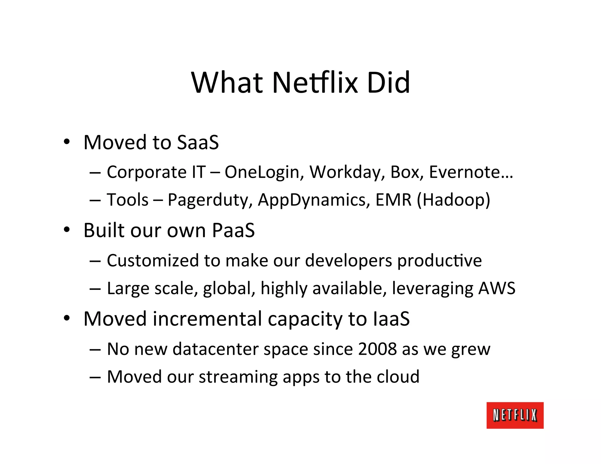 What	
  Ne6lix	
  Did	
  
•  Moved	
  to	
  SaaS	
  
    –  Corporate	
  IT	
  –	
  OneLogin,	
  Workday,	
  Box,	
  Evernote…	
  
    –  Tools	
  –	
  Pagerduty,	
  AppDynamics,	
  EMR	
  (Hadoop)	
  
•  Built	
  our	
  own	
  PaaS	
  
    –  Customized	
  to	
  make	
  our	
  developers	
  producMve	
  
    –  Large	
  scale,	
  global,	
  highly	
  available,	
  leveraging	
  AWS	
  
•  Moved	
  incremental	
  capacity	
  to	
  IaaS	
  
    –  No	
  new	
  datacenter	
  space	
  since	
  2008	
  as	
  we	
  grew	
  
    –  Moved	
  our	
  streaming	
  apps	
  to	
  the	
  cloud	
  
 