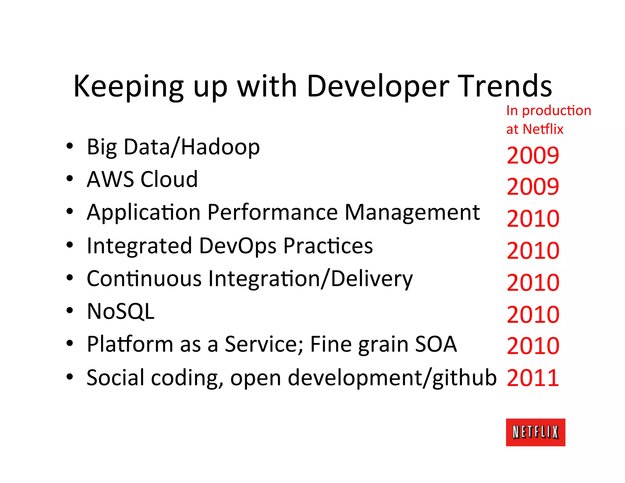 Keeping	
  up	
  with	
  Developer	
  Trends	
  
                                                               In	
  producMon	
  
                                                               at	
  Ne6lix	
  
•    Big	
  Data/Hadoop	
                                       2009	
  
•    AWS	
  Cloud	
                                             2009	
  
•    ApplicaMon	
  Performance	
  Management	
   2010	
  
•    Integrated	
  DevOps	
  PracMces	
                         2010	
  
•    ConMnuous	
  IntegraMon/Delivery	
                         2010	
  
•    NoSQL	
                                                    2010	
  
•    Pla6orm	
  as	
  a	
  Service;	
  Fine	
  grain	
  SOA	
   2010	
  
•    Social	
  coding,	
  open	
  development/github	
   2011	
  
 