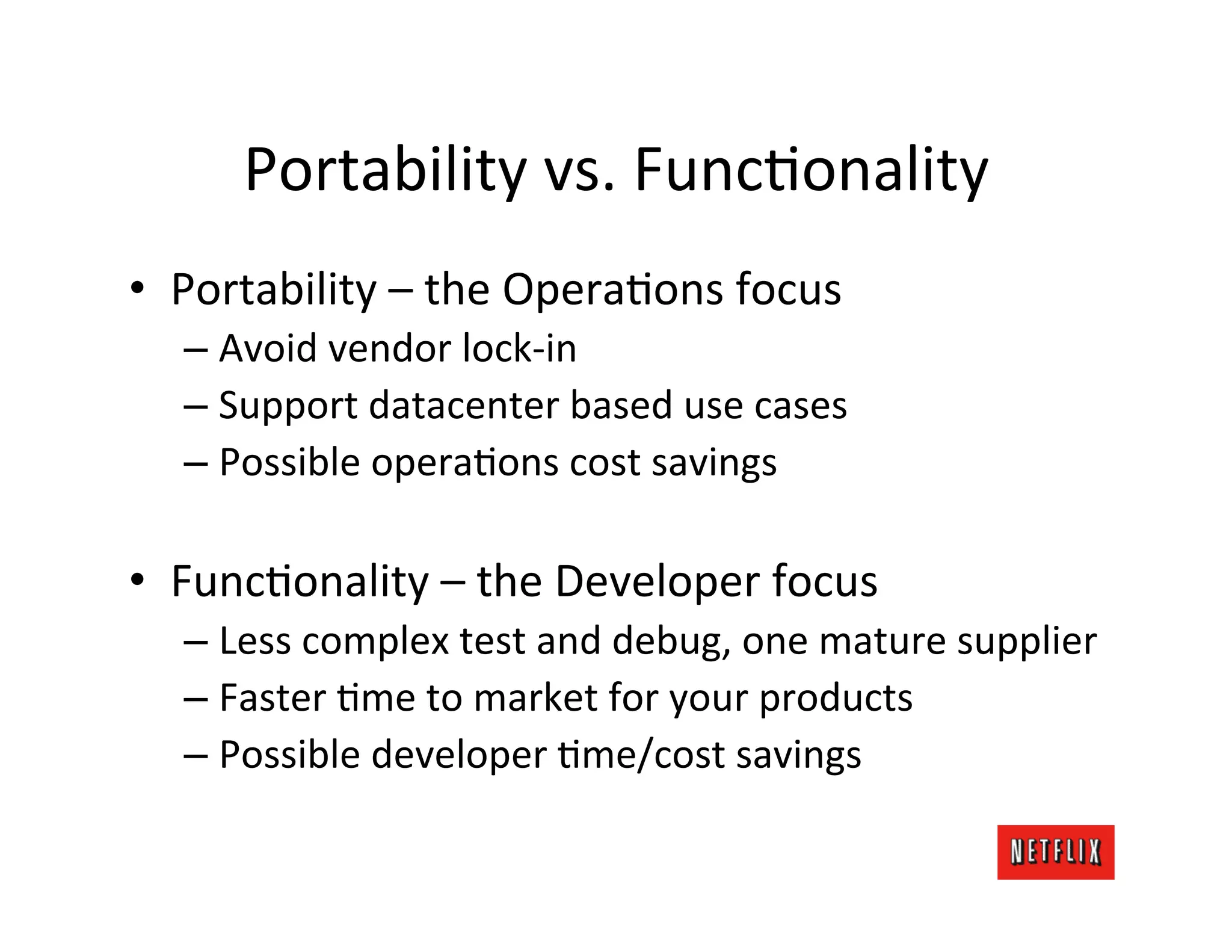 Portability	
  vs.	
  FuncMonality	
  
•  Portability	
  –	
  the	
  OperaMons	
  focus	
  
   –  Avoid	
  vendor	
  lock-­‐in	
  
   –  Support	
  datacenter	
  based	
  use	
  cases	
  
   –  Possible	
  operaMons	
  cost	
  savings	
  

•  FuncMonality	
  –	
  the	
  Developer	
  focus	
  
   –  Less	
  complex	
  test	
  and	
  debug,	
  one	
  mature	
  supplier	
  
   –  Faster	
  Mme	
  to	
  market	
  for	
  your	
  products	
  
   –  Possible	
  developer	
  Mme/cost	
  savings	
  
 