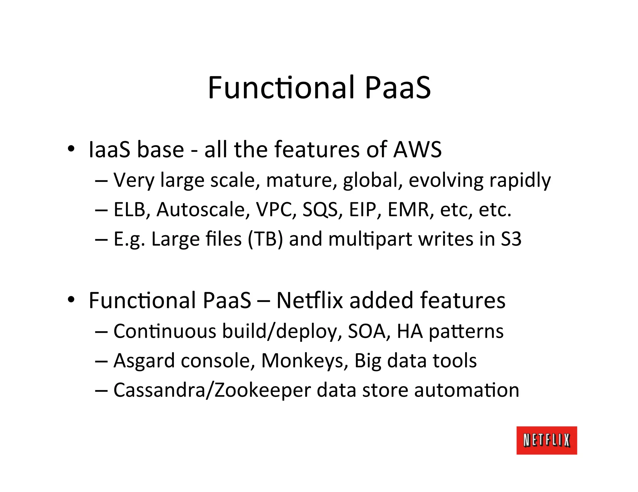 FuncMonal	
  PaaS	
  
•  IaaS	
  base	
  -­‐	
  all	
  the	
  features	
  of	
  AWS	
  
    –  Very	
  large	
  scale,	
  mature,	
  global,	
  evolving	
  rapidly	
  
    –  ELB,	
  Autoscale,	
  VPC,	
  SQS,	
  EIP,	
  EMR,	
  etc,	
  etc.	
  
    –  E.g.	
  Large	
  ﬁles	
  (TB)	
  and	
  mulMpart	
  writes	
  in	
  S3	
  

•  FuncMonal	
  PaaS	
  –	
  Ne6lix	
  added	
  features	
  
    –  ConMnuous	
  build/deploy,	
  SOA,	
  HA	
  pa;erns	
  	
  
    –  Asgard	
  console,	
  Monkeys,	
  Big	
  data	
  tools	
  
    –  Cassandra/Zookeeper	
  data	
  store	
  automaMon	
  
 
