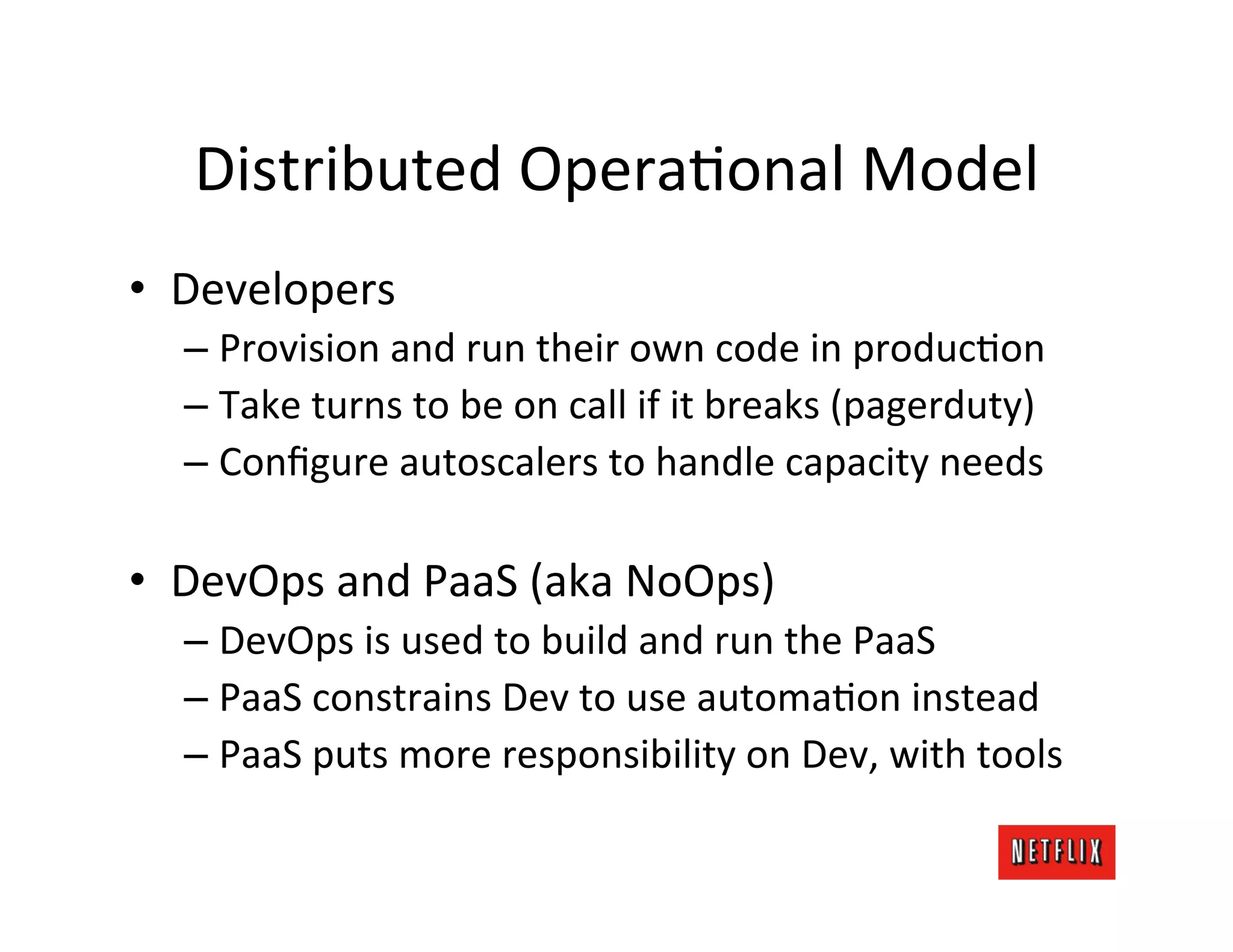 Distributed	
  OperaMonal	
  Model	
  
•  Developers	
  
   –  Provision	
  and	
  run	
  their	
  own	
  code	
  in	
  producMon	
  
   –  Take	
  turns	
  to	
  be	
  on	
  call	
  if	
  it	
  breaks	
  (pagerduty)	
  
   –  Conﬁgure	
  autoscalers	
  to	
  handle	
  capacity	
  needs	
  

•  DevOps	
  and	
  PaaS	
  (aka	
  NoOps)	
  
   –  DevOps	
  is	
  used	
  to	
  build	
  and	
  run	
  the	
  PaaS	
  
   –  PaaS	
  constrains	
  Dev	
  to	
  use	
  automaMon	
  instead	
  
   –  PaaS	
  puts	
  more	
  responsibility	
  on	
  Dev,	
  with	
  tools	
  
 