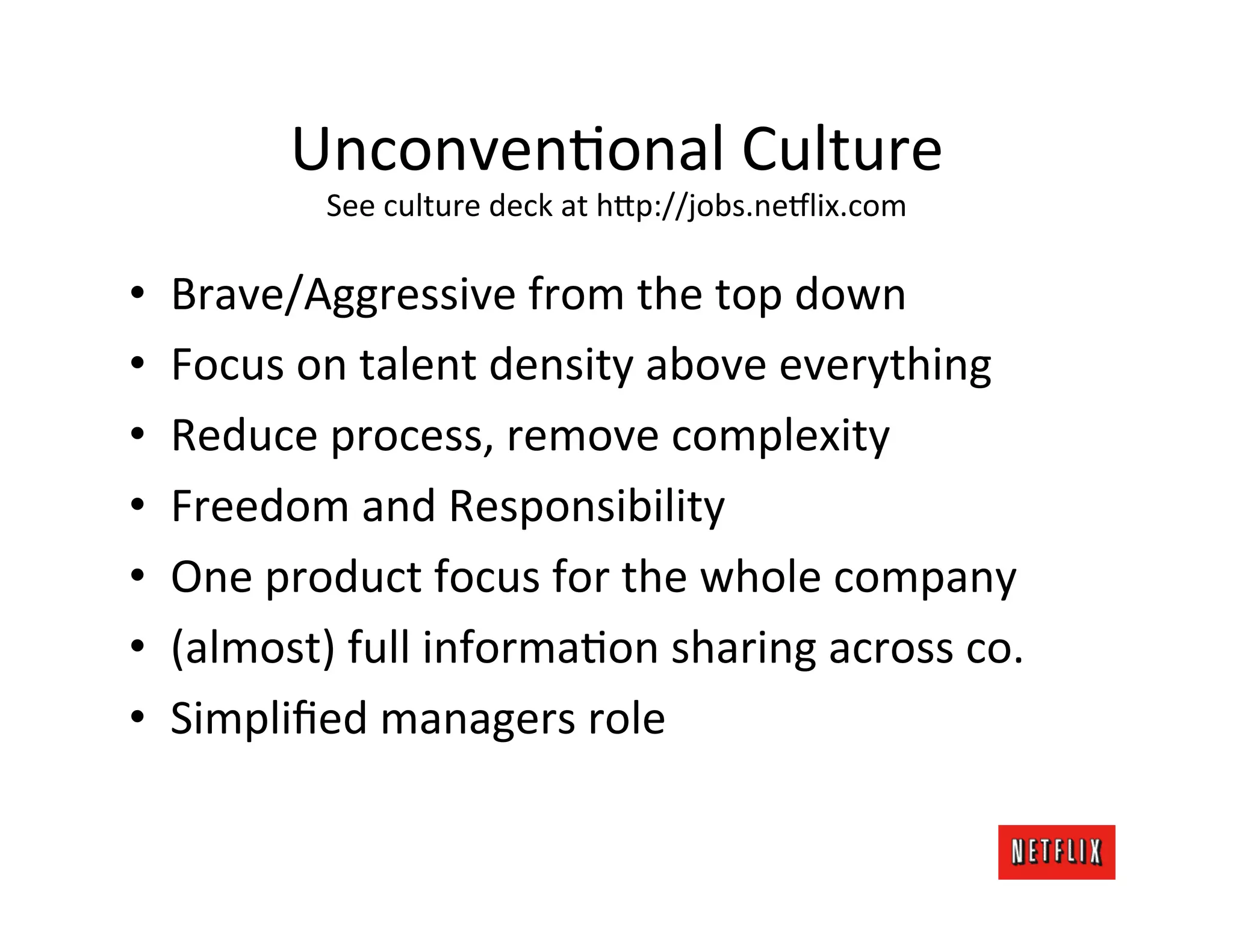 UnconvenMonal	
  Culture	
  
                See	
  culture	
  deck	
  at	
  h;p://jobs.ne6lix.com	
  

•    Brave/Aggressive	
  from	
  the	
  top	
  down	
  
•    Focus	
  on	
  talent	
  density	
  above	
  everything	
  
•    Reduce	
  process,	
  remove	
  complexity	
  
•    Freedom	
  and	
  Responsibility	
  
•    One	
  product	
  focus	
  for	
  the	
  whole	
  company	
  
•    (almost)	
  full	
  informaMon	
  sharing	
  across	
  co.	
  
•    Simpliﬁed	
  managers	
  role	
  
 