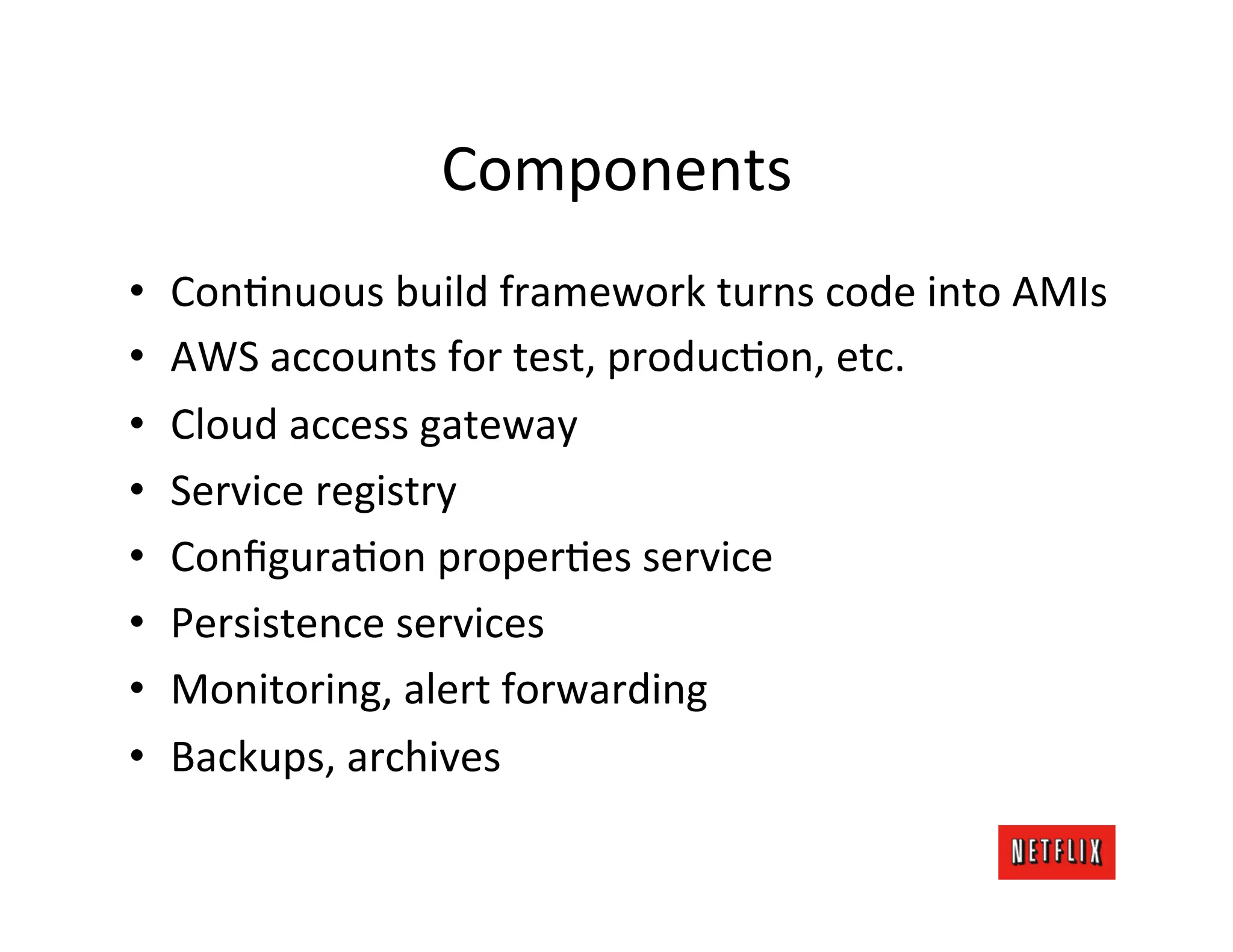 Components	
  
•    ConMnuous	
  build	
  framework	
  turns	
  code	
  into	
  AMIs	
  
•    AWS	
  accounts	
  for	
  test,	
  producMon,	
  etc.	
  
•    Cloud	
  access	
  gateway	
  
•    Service	
  registry	
  
•    ConﬁguraMon	
  properMes	
  service	
  
•    Persistence	
  services	
  
•    Monitoring,	
  alert	
  forwarding	
  
•    Backups,	
  archives	
  
 