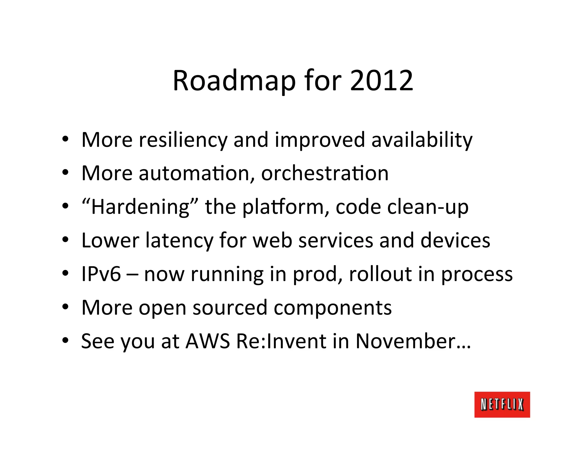 Roadmap	
  for	
  2012	
  
•    More	
  resiliency	
  and	
  improved	
  availability	
  
•    More	
  automaMon,	
  orchestraMon	
  
•    “Hardening”	
  the	
  pla6orm,	
  code	
  clean-­‐up	
  
•    Lower	
  latency	
  for	
  web	
  services	
  and	
  devices	
  
•    IPv6	
  –	
  now	
  running	
  in	
  prod,	
  rollout	
  in	
  process	
  
•    More	
  open	
  sourced	
  components	
  
•    See	
  you	
  at	
  AWS	
  Re:Invent	
  in	
  November…	
  
 