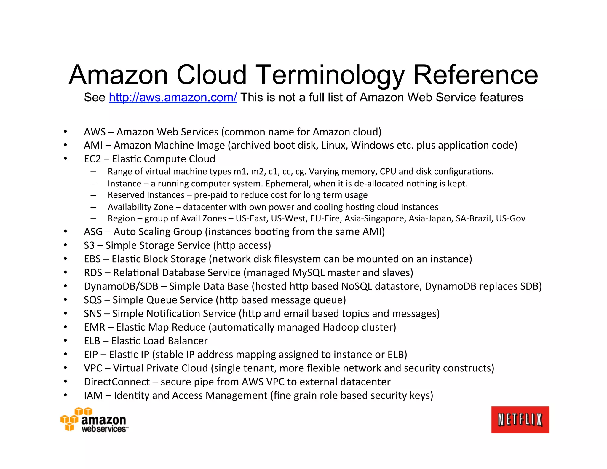 Amazon Cloud Terminology Reference
     See http://aws.amazon.com/ This is not a full list of Amazon Web Service features

•    AWS	
  –	
  Amazon	
  Web	
  Services	
  (common	
  name	
  for	
  Amazon	
  cloud)	
  
•    AMI	
  –	
  Amazon	
  Machine	
  Image	
  (archived	
  boot	
  disk,	
  Linux,	
  Windows	
  etc.	
  plus	
  applicaMon	
  code)	
  
•    EC2	
  –	
  ElasMc	
  Compute	
  Cloud	
  
       –    Range	
  of	
  virtual	
  machine	
  types	
  m1,	
  m2,	
  c1,	
  cc,	
  cg.	
  Varying	
  memory,	
  CPU	
  and	
  disk	
  conﬁguraMons.	
  
       –    Instance	
  –	
  a	
  running	
  computer	
  system.	
  Ephemeral,	
  when	
  it	
  is	
  de-­‐allocated	
  nothing	
  is	
  kept.	
  
       –    Reserved	
  Instances	
  –	
  pre-­‐paid	
  to	
  reduce	
  cost	
  for	
  long	
  term	
  usage	
  
       –    Availability	
  Zone	
  –	
  datacenter	
  with	
  own	
  power	
  and	
  cooling	
  hosMng	
  cloud	
  instances	
  
       –    Region	
  –	
  group	
  of	
  Avail	
  Zones	
  –	
  US-­‐East,	
  US-­‐West,	
  EU-­‐Eire,	
  Asia-­‐Singapore,	
  Asia-­‐Japan,	
  SA-­‐Brazil,	
  US-­‐Gov	
  
•    ASG	
  –	
  Auto	
  Scaling	
  Group	
  (instances	
  booMng	
  from	
  the	
  same	
  AMI)	
  
•    S3	
  –	
  Simple	
  Storage	
  Service	
  (h;p	
  access)	
  
•    EBS	
  –	
  ElasMc	
  Block	
  Storage	
  (network	
  disk	
  ﬁlesystem	
  can	
  be	
  mounted	
  on	
  an	
  instance)	
  
•    RDS	
  –	
  RelaMonal	
  Database	
  Service	
  (managed	
  MySQL	
  master	
  and	
  slaves)	
  
•    DynamoDB/SDB	
  –	
  Simple	
  Data	
  Base	
  (hosted	
  h;p	
  based	
  NoSQL	
  datastore,	
  DynamoDB	
  replaces	
  SDB)	
  
•    SQS	
  –	
  Simple	
  Queue	
  Service	
  (h;p	
  based	
  message	
  queue)	
  
•    SNS	
  –	
  Simple	
  NoMﬁcaMon	
  Service	
  (h;p	
  and	
  email	
  based	
  topics	
  and	
  messages)	
  
•    EMR	
  –	
  ElasMc	
  Map	
  Reduce	
  (automaMcally	
  managed	
  Hadoop	
  cluster)	
  
•    ELB	
  –	
  ElasMc	
  Load	
  Balancer	
  
•    EIP	
  –	
  ElasMc	
  IP	
  (stable	
  IP	
  address	
  mapping	
  assigned	
  to	
  instance	
  or	
  ELB)	
  
•    VPC	
  –	
  Virtual	
  Private	
  Cloud	
  (single	
  tenant,	
  more	
  ﬂexible	
  network	
  and	
  security	
  constructs)	
  
•    DirectConnect	
  –	
  secure	
  pipe	
  from	
  AWS	
  VPC	
  to	
  external	
  datacenter	
  
•    IAM	
  –	
  IdenMty	
  and	
  Access	
  Management	
  (ﬁne	
  grain	
  role	
  based	
  security	
  keys)	
  
 