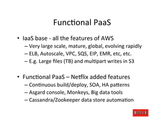 FuncMonal	
  PaaS	
  
•  IaaS	
  base	
  -­‐	
  all	
  the	
  features	
  of	
  AWS	
  
    –  Very	
  large	
  scale,	
  mature,	
  global,	
  evolving	
  rapidly	
  
    –  ELB,	
  Autoscale,	
  VPC,	
  SQS,	
  EIP,	
  EMR,	
  etc,	
  etc.	
  
    –  E.g.	
  Large	
  ﬁles	
  (TB)	
  and	
  mulMpart	
  writes	
  in	
  S3	
  

•  FuncMonal	
  PaaS	
  –	
  Ne6lix	
  added	
  features	
  
    –  ConMnuous	
  build/deploy,	
  SOA,	
  HA	
  pa;erns	
  	
  
    –  Asgard	
  console,	
  Monkeys,	
  Big	
  data	
  tools	
  
    –  Cassandra/Zookeeper	
  data	
  store	
  automaMon	
  
 
