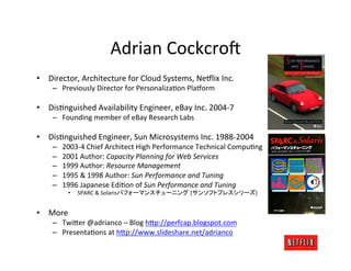 Adrian	
  Cockcro3	
  
•  Director,	
  Architecture	
  for	
  Cloud	
  Systems,	
  Ne6lix	
  Inc.	
  
      –  Previously	
  Director	
  for	
  PersonalizaMon	
  Pla6orm	
  

•  DisMnguished	
  Availability	
  Engineer,	
  eBay	
  Inc.	
  2004-­‐7	
  
      –  Founding	
  member	
  of	
  eBay	
  Research	
  Labs	
  

•  DisMnguished	
  Engineer,	
  Sun	
  Microsystems	
  Inc.	
  1988-­‐2004	
  
      –    2003-­‐4	
  Chief	
  Architect	
  High	
  Performance	
  Technical	
  CompuMng	
  
      –    2001	
  Author:	
  Capacity	
  Planning	
  for	
  Web	
  Services	
  
      –    1999	
  Author:	
  Resource	
  Management	
  
      –    1995	
  &	
  1998	
  Author:	
  Sun	
  Performance	
  and	
  Tuning	
  
      –    1996	
  Japanese	
  EdiMon	
  of	
  Sun	
  Performance	
  and	
  Tuning	
  
             •  	
  SPARC	
  &	
  Solarisパフォーマンスチューニング (サンソフトプレスシリーズ)	
  


•  More	
  
      –  Twi;er	
  @adrianco	
  –	
  Blog	
  h;p://perfcap.blogspot.com	
  
      –  PresentaMons	
  at	
  h;p://www.slideshare.net/adrianco	
  
 