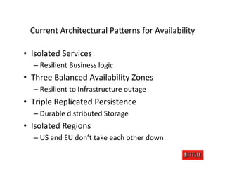 Current	
  Architectural	
  Pa;erns	
  for	
  Availability	
  

•  Isolated	
  Services	
  
   –  Resilient	
  Business	
  logic	
  
•  Three	
  Balanced	
  Availability	
  Zones	
  
   –  Resilient	
  to	
  Infrastructure	
  outage	
  
•  Triple	
  Replicated	
  Persistence	
  
   –  Durable	
  distributed	
  Storage	
  
•  Isolated	
  Regions	
  
   –  US	
  and	
  EU	
  don’t	
  take	
  each	
  other	
  down	
  
 