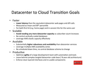 Datacenter	
  to	
  Cloud	
  TransiMon	
  Goals	
  
•  Faster	
  
     –  Lower	
  latency	
  than	
  the	
  equivalent	
  datacenter	
  web	
  pages	
  and	
  API	
  calls	
  
     –  Measured	
  as	
  mean	
  and	
  99th	
  percenMle	
  
     –  For	
  both	
  ﬁrst	
  hit	
  (e.g.	
  home	
  page)	
  and	
  in-­‐session	
  hits	
  for	
  the	
  same	
  user	
  
•  Scalable	
  
     –  Avoid	
  needing	
  any	
  more	
  datacenter	
  capacity	
  as	
  subscriber	
  count	
  increases	
  
     –  No	
  central	
  verMcally	
  scaled	
  databases	
  
     –  Leverage	
  AWS	
  elasMc	
  capacity	
  eﬀecMvely	
  
•  Available	
  
     –  SubstanMally	
  higher	
  robustness	
  and	
  availability	
  than	
  datacenter	
  services	
  
     –  Leverage	
  mulMple	
  AWS	
  availability	
  zones	
  
     –  No	
  scheduled	
  down	
  Mme,	
  no	
  central	
  database	
  schema	
  to	
  change	
  
•  ProducMve	
  
     –  OpMmize	
  agility	
  of	
  a	
  large	
  development	
  team	
  with	
  automaMon	
  and	
  tools	
  
     –  Leave	
  behind	
  complex	
  tangled	
  datacenter	
  code	
  base	
  (~8	
  year	
  old	
  architecture)	
  
     –  Enforce	
  clean	
  layered	
  interfaces	
  and	
  re-­‐usable	
  components	
  
 