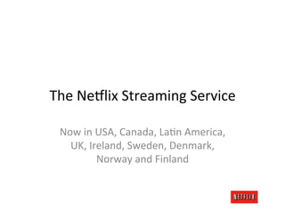 The	
  Ne6lix	
  Streaming	
  Service	
  

  Now	
  in	
  USA,	
  Canada,	
  LaMn	
  America,	
  
    UK,	
  Ireland,	
  Sweden,	
  Denmark,	
  
               Norway	
  and	
  Finland	
  
 