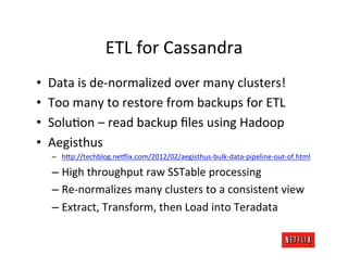ETL	
  for	
  Cassandra	
  
•    Data	
  is	
  de-­‐normalized	
  over	
  many	
  clusters!	
  
•    Too	
  many	
  to	
  restore	
  from	
  backups	
  for	
  ETL	
  
•    SoluMon	
  –	
  read	
  backup	
  ﬁles	
  using	
  Hadoop	
  
•    Aegisthus	
  
      –  h;p://techblog.ne6lix.com/2012/02/aegisthus-­‐bulk-­‐data-­‐pipeline-­‐out-­‐of.html	
  

      –  High	
  throughput	
  raw	
  SSTable	
  processing	
  
      –  Re-­‐normalizes	
  many	
  clusters	
  to	
  a	
  consistent	
  view	
  
      –  Extract,	
  Transform,	
  then	
  Load	
  into	
  Teradata	
  
 