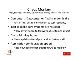 Chaos	
  Monkey	
  
h;p://techblog.ne6lix.com/2012/07/chaos-­‐monkey-­‐released-­‐into-­‐wild.html           	
  
•  Computers	
  (Datacenter	
  or	
  AWS)	
  randomly	
  die	
  
    –  Fact	
  of	
  life,	
  but	
  too	
  infrequent	
  to	
  test	
  resiliency	
  
•  Test	
  to	
  make	
  sure	
  systems	
  are	
  resilient	
  
    –  Allow	
  any	
  instance	
  to	
  fail	
  without	
  customer	
  impact	
  
•  Chaos	
  Monkey	
  hours	
  
    –  Monday-­‐Friday	
  9am-­‐3pm	
  random	
  instance	
  kill	
  
•  ApplicaMon	
  conﬁguraMon	
  opMon	
  
    –  Apps	
  now	
  have	
  to	
  opt-­‐out	
  from	
  Chaos	
  Monkey	
  
 