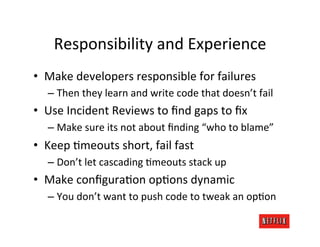 Responsibility	
  and	
  Experience	
  
•  Make	
  developers	
  responsible	
  for	
  failures	
  
    –  Then	
  they	
  learn	
  and	
  write	
  code	
  that	
  doesn’t	
  fail	
  
•  Use	
  Incident	
  Reviews	
  to	
  ﬁnd	
  gaps	
  to	
  ﬁx	
  
    –  Make	
  sure	
  its	
  not	
  about	
  ﬁnding	
  “who	
  to	
  blame”	
  
•  Keep	
  Mmeouts	
  short,	
  fail	
  fast	
  
    –  Don’t	
  let	
  cascading	
  Mmeouts	
  stack	
  up	
  
•  Make	
  conﬁguraMon	
  opMons	
  dynamic	
  
    –  You	
  don’t	
  want	
  to	
  push	
  code	
  to	
  tweak	
  an	
  opMon	
  
 