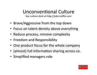 UnconvenMonal	
  Culture	
  
                See	
  culture	
  deck	
  at	
  h;p://jobs.ne6lix.com	
  

•    Brave/Aggressive	
  from	
  the	
  top	
  down	
  
•    Focus	
  on	
  talent	
  density	
  above	
  everything	
  
•    Reduce	
  process,	
  remove	
  complexity	
  
•    Freedom	
  and	
  Responsibility	
  
•    One	
  product	
  focus	
  for	
  the	
  whole	
  company	
  
•    (almost)	
  full	
  informaMon	
  sharing	
  across	
  co.	
  
•    Simpliﬁed	
  managers	
  role	
  
 