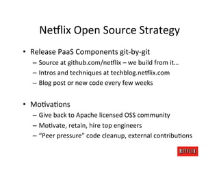 Ne6lix	
  Open	
  Source	
  Strategy	
  
•  Release	
  PaaS	
  Components	
  git-­‐by-­‐git	
  
    –  Source	
  at	
  github.com/ne6lix	
  –	
  we	
  build	
  from	
  it…	
  
    –  Intros	
  and	
  techniques	
  at	
  techblog.ne6lix.com	
  
    –  Blog	
  post	
  or	
  new	
  code	
  every	
  few	
  weeks	
  


•  MoMvaMons	
  
    –  Give	
  back	
  to	
  Apache	
  licensed	
  OSS	
  community	
  
    –  MoMvate,	
  retain,	
  hire	
  top	
  engineers	
  
    –  “Peer	
  pressure”	
  code	
  cleanup,	
  external	
  contribuMons	
  
 