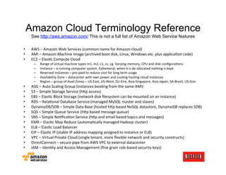 Amazon Cloud Terminology Reference
     See http://aws.amazon.com/ This is not a full list of Amazon Web Service features

•    AWS	
  –	
  Amazon	
  Web	
  Services	
  (common	
  name	
  for	
  Amazon	
  cloud)	
  
•    AMI	
  –	
  Amazon	
  Machine	
  Image	
  (archived	
  boot	
  disk,	
  Linux,	
  Windows	
  etc.	
  plus	
  applicaMon	
  code)	
  
•    EC2	
  –	
  ElasMc	
  Compute	
  Cloud	
  
       –    Range	
  of	
  virtual	
  machine	
  types	
  m1,	
  m2,	
  c1,	
  cc,	
  cg.	
  Varying	
  memory,	
  CPU	
  and	
  disk	
  conﬁguraMons.	
  
       –    Instance	
  –	
  a	
  running	
  computer	
  system.	
  Ephemeral,	
  when	
  it	
  is	
  de-­‐allocated	
  nothing	
  is	
  kept.	
  
       –    Reserved	
  Instances	
  –	
  pre-­‐paid	
  to	
  reduce	
  cost	
  for	
  long	
  term	
  usage	
  
       –    Availability	
  Zone	
  –	
  datacenter	
  with	
  own	
  power	
  and	
  cooling	
  hosMng	
  cloud	
  instances	
  
       –    Region	
  –	
  group	
  of	
  Avail	
  Zones	
  –	
  US-­‐East,	
  US-­‐West,	
  EU-­‐Eire,	
  Asia-­‐Singapore,	
  Asia-­‐Japan,	
  SA-­‐Brazil,	
  US-­‐Gov	
  
•    ASG	
  –	
  Auto	
  Scaling	
  Group	
  (instances	
  booMng	
  from	
  the	
  same	
  AMI)	
  
•    S3	
  –	
  Simple	
  Storage	
  Service	
  (h;p	
  access)	
  
•    EBS	
  –	
  ElasMc	
  Block	
  Storage	
  (network	
  disk	
  ﬁlesystem	
  can	
  be	
  mounted	
  on	
  an	
  instance)	
  
•    RDS	
  –	
  RelaMonal	
  Database	
  Service	
  (managed	
  MySQL	
  master	
  and	
  slaves)	
  
•    DynamoDB/SDB	
  –	
  Simple	
  Data	
  Base	
  (hosted	
  h;p	
  based	
  NoSQL	
  datastore,	
  DynamoDB	
  replaces	
  SDB)	
  
•    SQS	
  –	
  Simple	
  Queue	
  Service	
  (h;p	
  based	
  message	
  queue)	
  
•    SNS	
  –	
  Simple	
  NoMﬁcaMon	
  Service	
  (h;p	
  and	
  email	
  based	
  topics	
  and	
  messages)	
  
•    EMR	
  –	
  ElasMc	
  Map	
  Reduce	
  (automaMcally	
  managed	
  Hadoop	
  cluster)	
  
•    ELB	
  –	
  ElasMc	
  Load	
  Balancer	
  
•    EIP	
  –	
  ElasMc	
  IP	
  (stable	
  IP	
  address	
  mapping	
  assigned	
  to	
  instance	
  or	
  ELB)	
  
•    VPC	
  –	
  Virtual	
  Private	
  Cloud	
  (single	
  tenant,	
  more	
  ﬂexible	
  network	
  and	
  security	
  constructs)	
  
•    DirectConnect	
  –	
  secure	
  pipe	
  from	
  AWS	
  VPC	
  to	
  external	
  datacenter	
  
•    IAM	
  –	
  IdenMty	
  and	
  Access	
  Management	
  (ﬁne	
  grain	
  role	
  based	
  security	
  keys)	
  
 