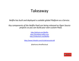 Takeaway	
  
                                                     	
  
 Ne?lix	
  has	
  built	
  and	
  deployed	
  a	
  scalable	
  global	
  Pla?orm	
  as	
  a	
  Service.	
  
                                                     	
  
Key	
  components	
  of	
  the	
  Ne?lix	
  PaaS	
  are	
  being	
  released	
  as	
  Open	
  Source	
  
                   projects	
  so	
  you	
  can	
  build	
  your	
  own	
  custom	
  PaaS.	
  
                                                     	
  
                                  h;p://github.com/Ne6lix	
  
                                 h;p://techblog.ne6lix.com	
  
                                 h;p://slideshare.net/Ne6lix	
  
                                               	
  
                          h;p://www.linkedin.com/in/adriancockcro3	
  
                                               	
  
                                  @adrianco	
  #ne6lixcloud	
  
 