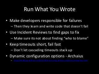 Run What You Wrote
• Make developers responsible for failures
  – Then they learn and write code that doesn’t fail
• Use Incident Reviews to find gaps to fix
  – Make sure its not about finding “who to blame”
• Keep timeouts short, fail fast
  – Don’t let cascading timeouts stack up
• Dynamic configuration options - Archaius
  – http://techblog.netflix.com/2012/06/annoucing-archaius-dynamic-properties.html
 