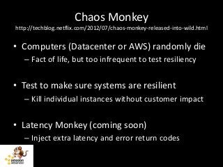 Chaos Monkey
http://techblog.netflix.com/2012/07/chaos-monkey-released-into-wild.html


• Computers (Datacenter or AWS) randomly die
   – Fact of life, but too infrequent to test resiliency


• Test to make sure systems are resilient
   – Kill individual instances without customer impact


• Latency Monkey (coming soon)
   – Inject extra latency and error return codes
 
