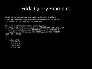 Edda Query Examples
Find any instances that have ever had a specific public IP address
$ curl "http://edda/api/v2/view/instances;publicIpAddress=1.2.3.4;_since=0"
 ["i-0123456789","i-012345678a","i-012345678b”]

Show the most recent change to a security group
$ curl "http://edda/api/v2/aws/securityGroups/sg-0123456789;_diff;_all;_limit=2"
--- /api/v2/aws.securityGroups/sg-0123456789;_pp;_at=1351040779810
+++ /api/v2/aws.securityGroups/sg-0123456789;_pp;_at=1351044093504
@@ -1,33 +1,33 @@
 {
…
      "ipRanges" : [
        "10.10.1.1/32",
        "10.10.1.2/32",
+        "10.10.1.3/32",
-       "10.10.1.4/32"
…
 }
 