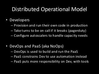 Distributed Operational Model
• Developers
  – Provision and run their own code in production
  – Take turns to be on call if it breaks (pagerduty)
  – Configure autoscalers to handle capacity needs

• DevOps and PaaS (aka NoOps)
  – DevOps is used to build and run the PaaS
  – PaaS constrains Dev to use automation instead
  – PaaS puts more responsibility on Dev, with tools
 