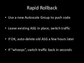 Rapid Rollback
• Use a new Autoscale Group to push code

• Leave existing ASG in place, switch traffic

• If OK, auto-delete old ASG a few hours later

• If “whoops”, switch traffic back in seconds
 