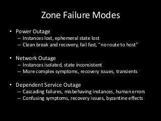 Zone Failure Modes
• Power Outage
  – Instances lost, ephemeral state lost
  – Clean break and recovery, fail fast, “no route to host”

• Network Outage
  – Instances isolated, state inconsistent
  – More complex symptoms, recovery issues, transients

• Dependent Service Outage
  – Cascading failures, misbehaving instances, human errors
  – Confusing symptoms, recovery issues, byzantine effects
 