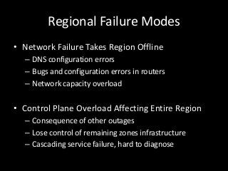 Regional Failure Modes
• Network Failure Takes Region Offline
  – DNS configuration errors
  – Bugs and configuration errors in routers
  – Network capacity overload


• Control Plane Overload Affecting Entire Region
  – Consequence of other outages
  – Lose control of remaining zones infrastructure
  – Cascading service failure, hard to diagnose
 