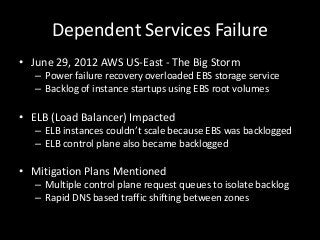 Dependent Services Failure
• June 29, 2012 AWS US-East - The Big Storm
   – Power failure recovery overloaded EBS storage service
   – Backlog of instance startups using EBS root volumes

• ELB (Load Balancer) Impacted
   – ELB instances couldn’t scale because EBS was backlogged
   – ELB control plane also became backlogged

• Mitigation Plans Mentioned
   – Multiple control plane request queues to isolate backlog
   – Rapid DNS based traffic shifting between zones
 