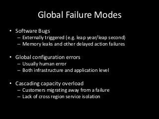 Global Failure Modes
• Software Bugs
   – Externally triggered (e.g. leap year/leap second)
   – Memory leaks and other delayed action failures

• Global configuration errors
   – Usually human error
   – Both infrastructure and application level

• Cascading capacity overload
   – Customers migrating away from a failure
   – Lack of cross region service isolation
 