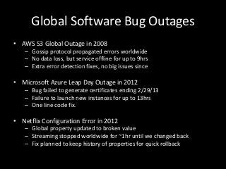 Global Software Bug Outages
• AWS S3 Global Outage in 2008
    – Gossip protocol propagated errors worldwide
    – No data loss, but service offline for up to 9hrs
    – Extra error detection fixes, no big issues since

• Microsoft Azure Leap Day Outage in 2012
    – Bug failed to generate certificates ending 2/29/13
    – Failure to launch new instances for up to 13hrs
    – One line code fix.

• Netflix Configuration Error in 2012
    – Global property updated to broken value
    – Streaming stopped worldwide for ~1hr until we changed back
    – Fix planned to keep history of properties for quick rollback
 