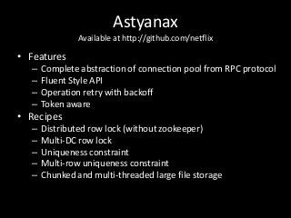 Astyanax
               Available at http://github.com/netflix

• Features
  –   Complete abstraction of connection pool from RPC protocol
  –   Fluent Style API
  –   Operation retry with backoff
  –   Token aware
• Recipes
  –   Distributed row lock (without zookeeper)
  –   Multi-DC row lock
  –   Uniqueness constraint
  –   Multi-row uniqueness constraint
  –   Chunked and multi-threaded large file storage
 