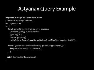 Astyanax Query Example
Paginate through all columns in a row
ColumnList<String> columns;
int pageize = 10;
try {
  RowQuery<String, String> query = keyspace
      .prepareQuery(CF_STANDARD1)
      .getKey("A")
      .setIsPaginating()
      .withColumnRange(new RangeBuilder().setMaxSize(pageize).build());

   while (!(columns = query.execute().getResult()).isEmpty()) {
     for (Column<String> c : columns) {
     }
   }
} catch (ConnectionException e) {
}
 