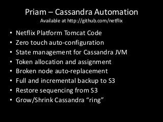 Priam – Cassandra Automation
           Available at http://github.com/netflix

•   Netflix Platform Tomcat Code
•   Zero touch auto-configuration
•   State management for Cassandra JVM
•   Token allocation and assignment
•   Broken node auto-replacement
•   Full and incremental backup to S3
•   Restore sequencing from S3
•   Grow/Shrink Cassandra “ring”
 